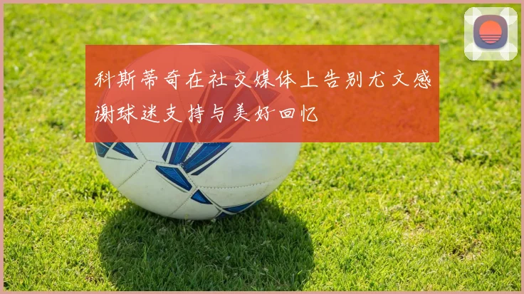 科斯蒂奇在社交媒体上告别尤文感谢球迷支持与美好回忆