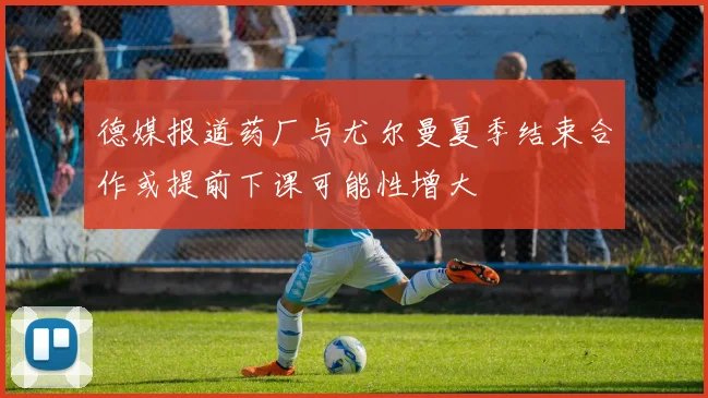 德媒报道药厂与尤尔曼夏季结束合作或提前下课可能性增大