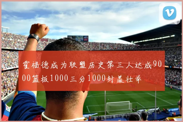 霍福德成为联盟历史第三人达成9000篮板1000三分1000封盖壮举