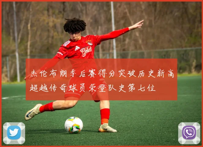 杰伦布朗季后赛得分突破历史新高超越传奇球员荣登队史第七位
