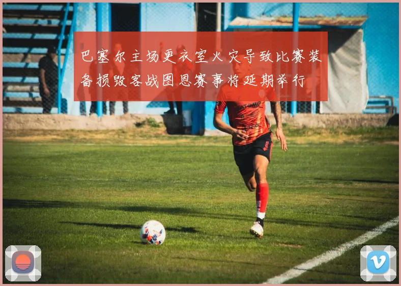 巴塞尔主场更衣室火灾导致比赛装备损毁客战图恩赛事将延期举行