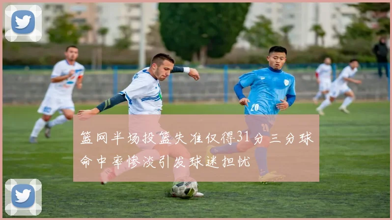 篮网半场投篮失准仅得31分三分球命中率惨淡引发球迷担忧