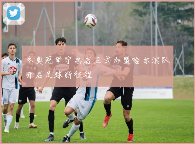 冬奥冠军宁忠岩正式加盟哈尔滨队开启足球新征程