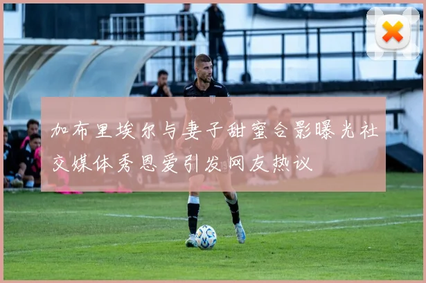 加布里埃尔与妻子甜蜜合影曝光社交媒体秀恩爱引发网友热议