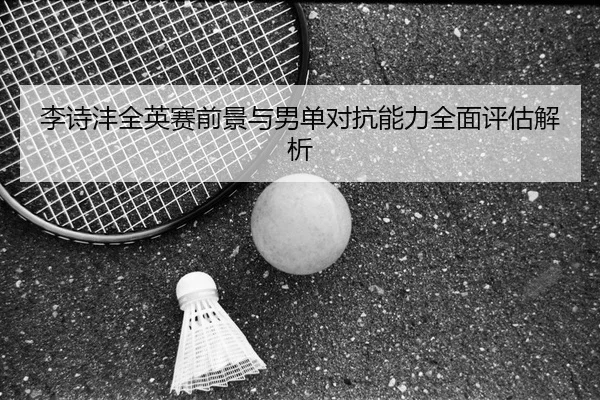 李诗沣全英赛前景与男单对抗能力全面评估解析